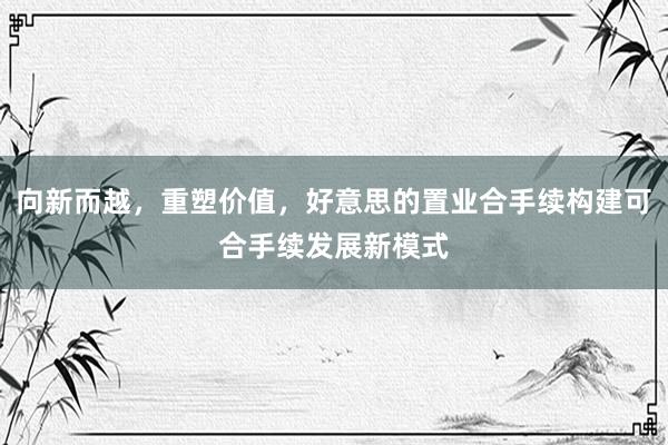 向新而越，重塑价值，好意思的置业合手续构建可合手续发展新模式