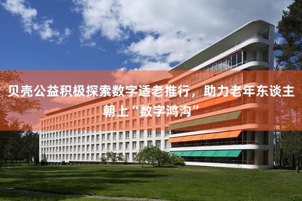 贝壳公益积极探索数字适老推行，助力老年东谈主朝上“数字鸿沟”