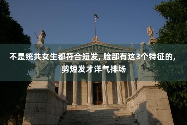不是统共女生都符合短发, 脸部有这3个特征的, 剪短发才洋气排场