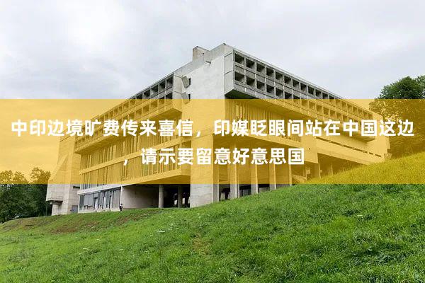 中印边境旷费传来喜信，印媒眨眼间站在中国这边，请示要留意好意思国