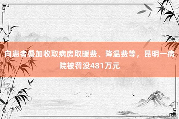 向患者叠加收取病房取暖费、降温费等，昆明一病院被罚没481万元
