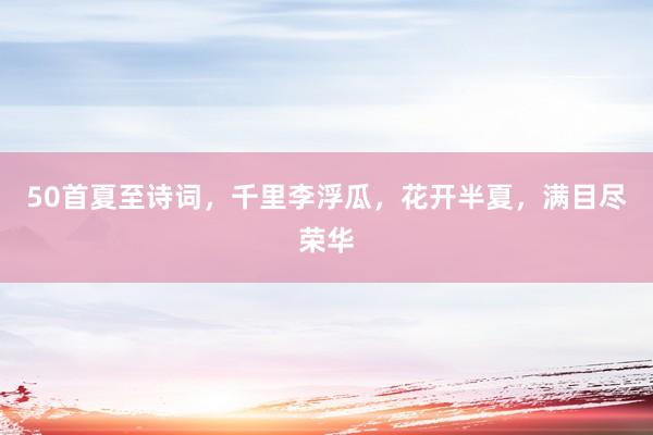 50首夏至诗词，千里李浮瓜，花开半夏，满目尽荣华