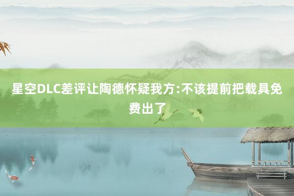 星空DLC差评让陶德怀疑我方:不该提前把载具免费出了