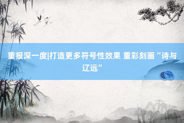 重报深一度|打造更多符号性效果 重彩刻画“诗与辽远”