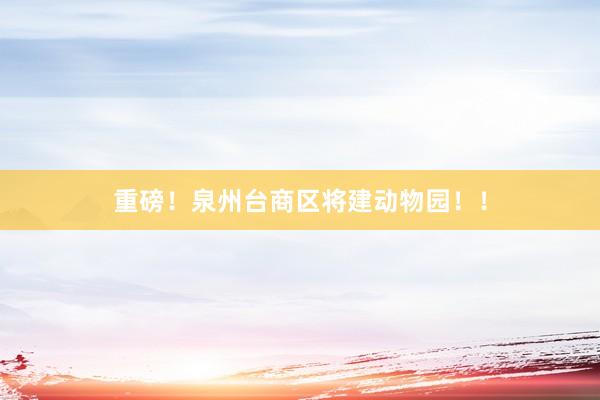 重磅！泉州台商区将建动物园！！
