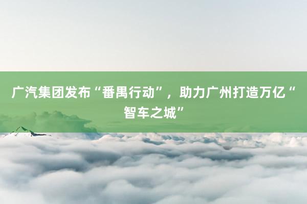 广汽集团发布“番禺行动”，助力广州打造万亿“智车之城”