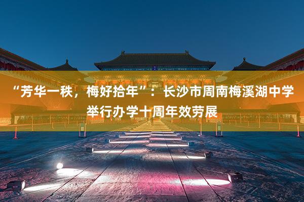 “芳华一秩，梅好拾年”：长沙市周南梅溪湖中学举行办学十周年效劳展