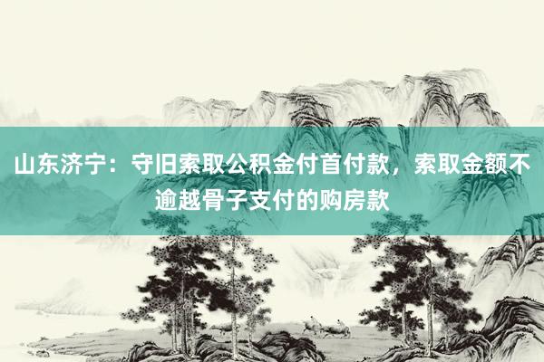 山东济宁：守旧索取公积金付首付款，索取金额不逾越骨子支付的购房款