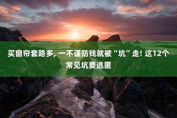 买窗帘套路多, 一不谨防钱就被“坑”走! 这12个常见坑要逃匿