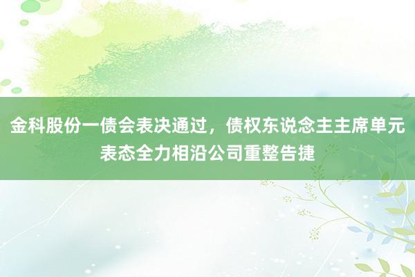 金科股份一债会表决通过，债权东说念主主席单元表态全力相沿公司重整告捷