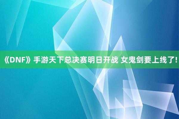 《DNF》手游天下总决赛明日开战 女鬼剑要上线了!