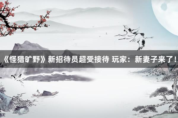 《怪猎旷野》新招待员超受接待 玩家：新妻子来了！