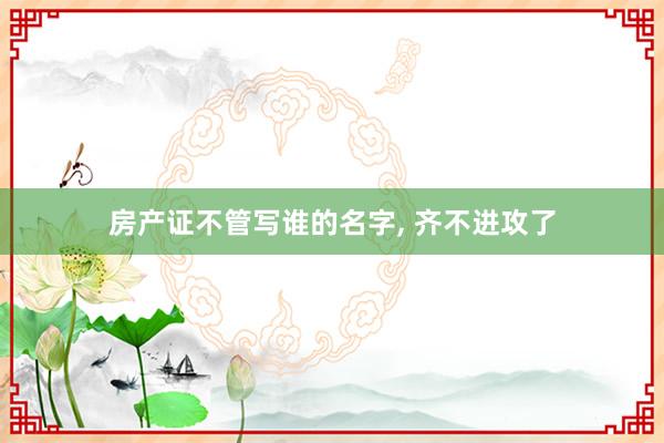 房产证不管写谁的名字, 齐不进攻了