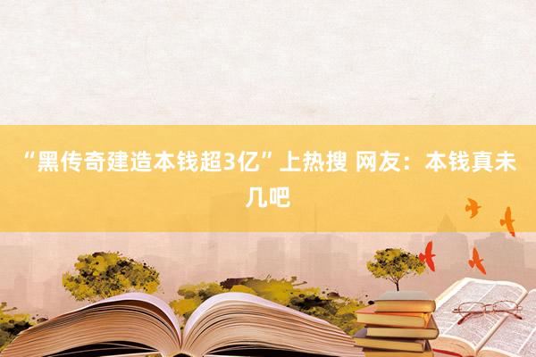 “黑传奇建造本钱超3亿”上热搜 网友：本钱真未几吧