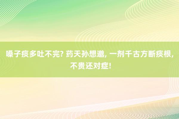 嗓子痰多吐不完? 药天孙想邈, 一剂千古方断痰根, 不贵还对症!