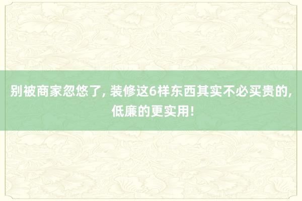别被商家忽悠了, 装修这6样东西其实不必买贵的, 低廉的更实用!