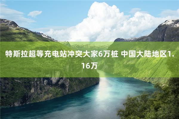 特斯拉超等充电站冲突大家6万桩 中国大陆地区1.16万