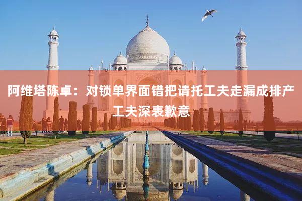 阿维塔陈卓：对锁单界面错把请托工夫走漏成排产工夫深表歉意