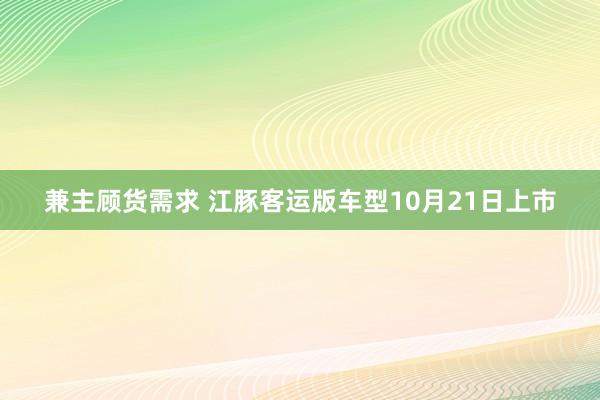 兼主顾货需求 江豚客运版车型10月21日上市