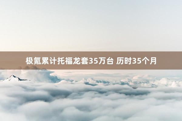 极氪累计托福龙套35万台 历时35个月